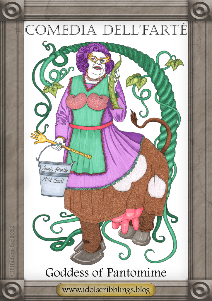 Comedia Dell'arte, the Goddess of Pantomime is like a centaur, only the front end is Dame Edna Everage and the back end is a pantomime cow with impressive udders. She holds a bucket of, "Family Friendly Mild Smutt" and a hand-shaped "Slap Stick". The goddess wears a pair of bean-shaped comedy bosoms. A giant beanstalk curls around in the background.